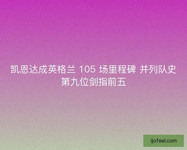 凯恩达成英格兰 105 场里程碑 并列队史第九位剑指前五