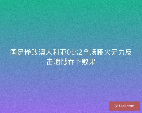 国足惨败澳大利亚0比2全场哑火无力反击遗憾吞下败果