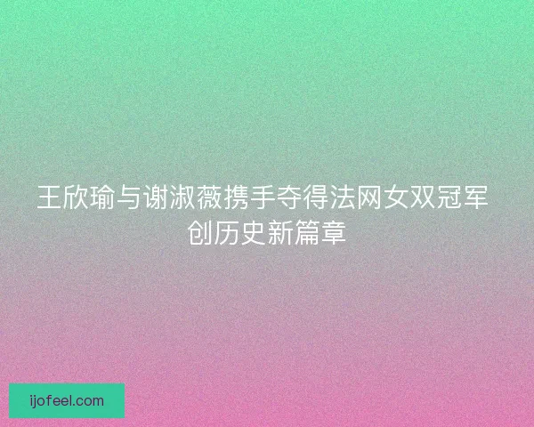 王欣瑜与谢淑薇携手夺得法网女双冠军 创历史新篇章