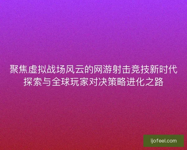 聚焦虚拟战场风云的网游射击竞技新时代探索与全球玩家对决策略进化之路