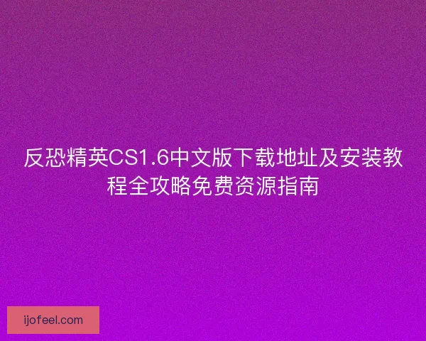 反恐精英CS1.6中文版下载地址及安装教程全攻略免费资源指南