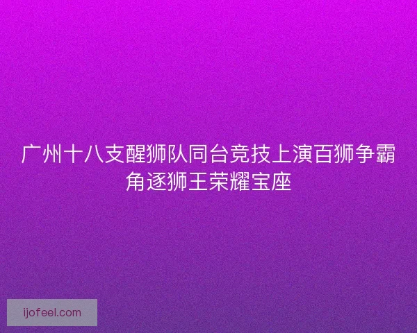 广州十八支醒狮队同台竞技上演百狮争霸角逐狮王荣耀宝座 广州十八支醒狮队同台竞技上演百狮争霸角逐狮王荣耀宝座
