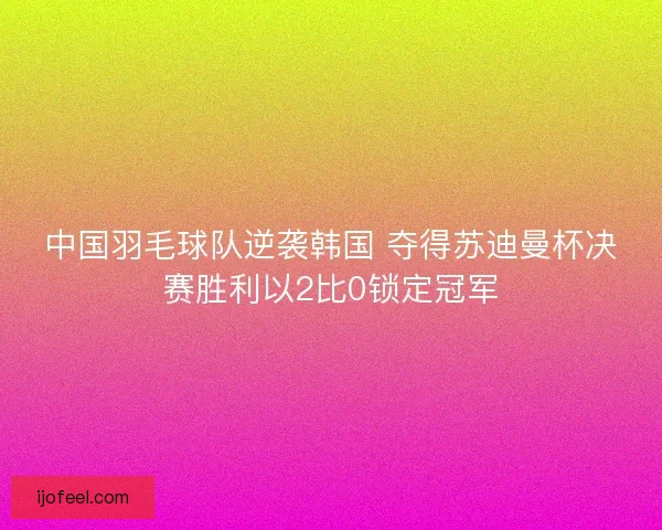 中国羽毛球队逆袭韩国 夺得苏迪曼杯决赛胜利以2比0锁定冠军