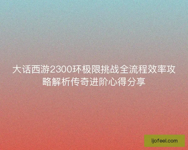 大话西游2300环极限挑战全流程效率攻略解析传奇进阶心得分享 大话西游2300环极限挑战全流程效率攻略解析传奇进阶心得分享
