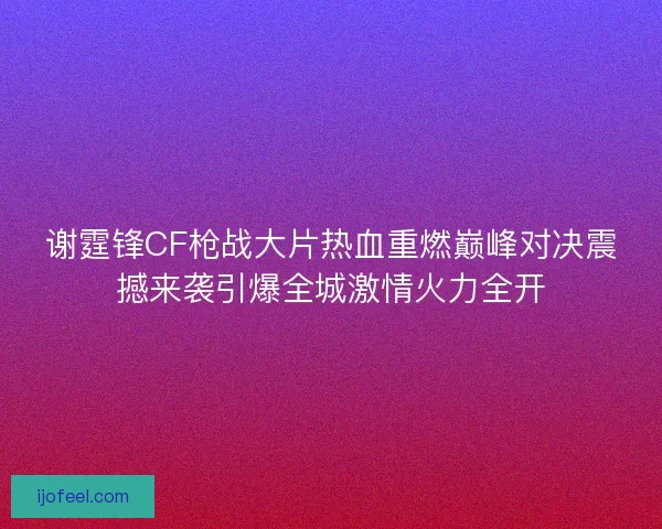 谢霆锋CF枪战大片热血重燃巅峰对决震撼来袭引爆全城激情火力全开 谢霆锋CF枪战大片热血重燃巅峰对决震撼来袭引爆全城激情火力全开