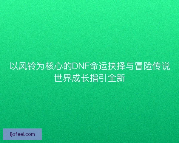 以风铃为核心的DNF命运抉择与冒险传说世界成长指引全新