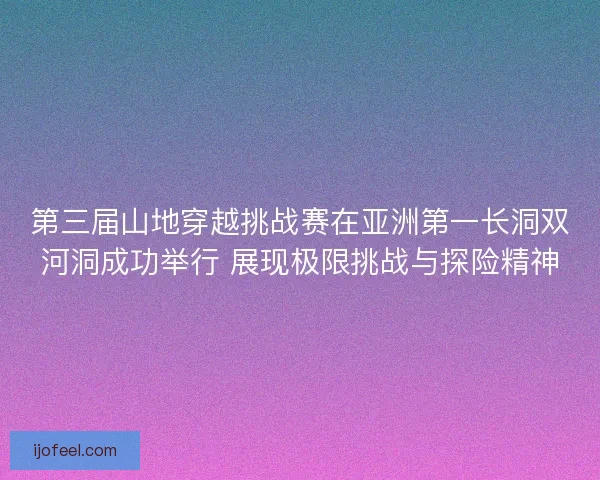 第三届山地穿越挑战赛在亚洲第一长洞双河洞成功举行 展现极限挑战与探险精神