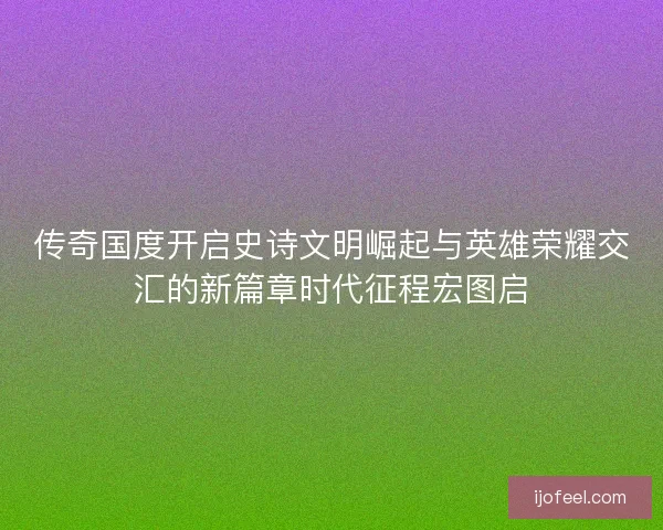 传奇国度开启史诗文明崛起与英雄荣耀交汇的新篇章时代征程宏图启