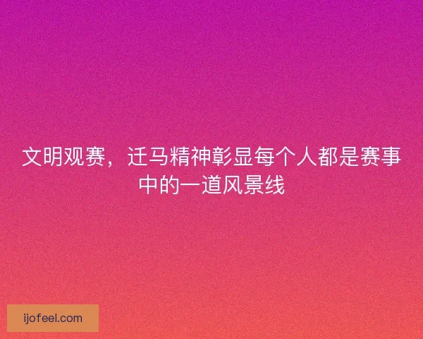 文明观赛，迁马精神彰显每个人都是赛事中的一道风景线