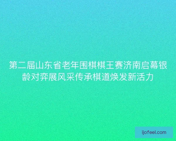 第二届山东省老年围棋棋王赛济南启幕银龄对弈展风采传承棋道焕发新活力