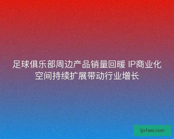 足球俱乐部周边产品销量回暖 IP商业化空间持续扩展带动行业增长