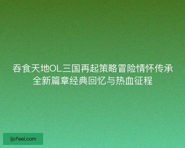 吞食天地OL三国再起策略冒险情怀传承全新篇章经典回忆与热血征程