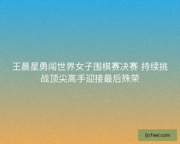 王晨星勇闯世界女子围棋赛决赛 持续挑战顶尖高手迎接最后殊荣 王晨星勇闯世界女子围棋赛决赛 持续挑战顶尖高手迎接最后殊荣