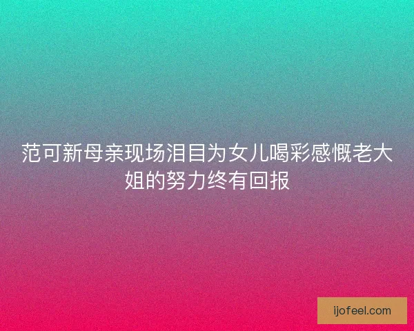 范可新母亲现场泪目为女儿喝彩感慨老大姐的努力终有回报 范可新母亲现场泪目为女儿喝彩感慨老大姐的努力终有回报